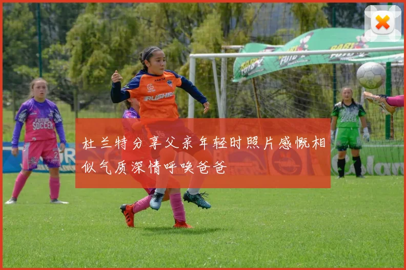 杜兰特分享父亲年轻时照片感慨相似气质深情呼唤爸爸