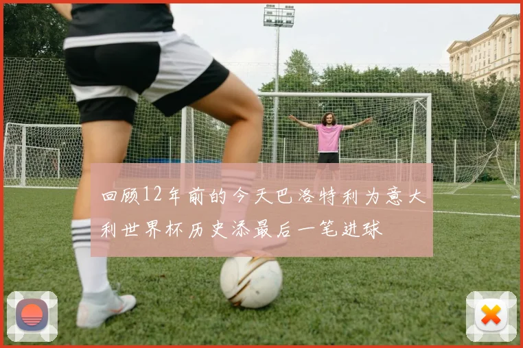 回顾12年前的今天巴洛特利为意大利世界杯历史添最后一笔进球