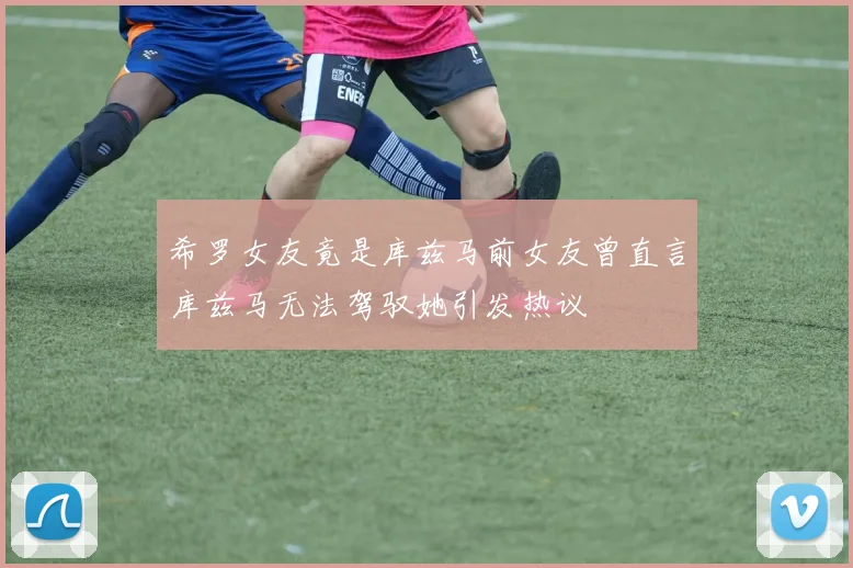 希罗女友竟是库兹马前女友曾直言库兹马无法驾驭她引发热议