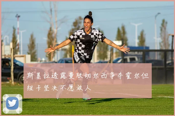 斯基拉透露曼联切尔西争夺霍尔但纽卡坚决不愿放人
