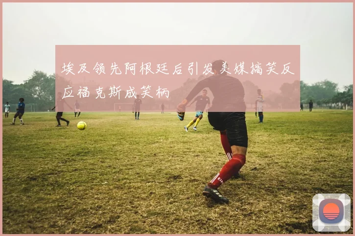 埃及领先阿根廷后引发美媒搞笑反应福克斯成笑柄