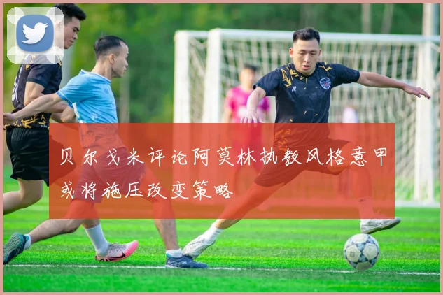 贝尔戈米评论阿莫林执教风格意甲或将施压改变策略