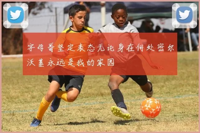 字母哥坚定表态无论身在何处密尔沃基永远是我的家园