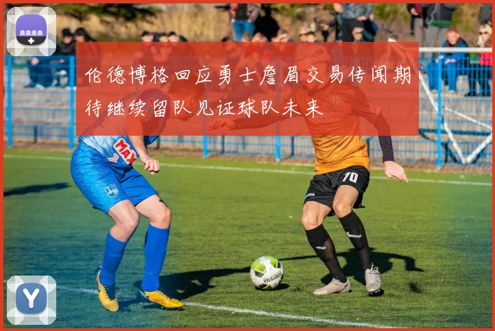 伦德博格回应勇士詹眉交易传闻期待继续留队见证球队未来