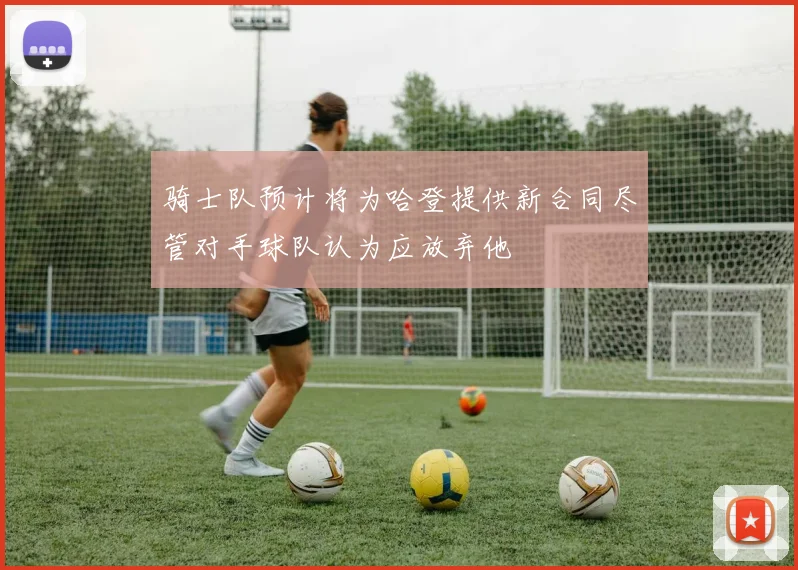 骑士队预计将为哈登提供新合同尽管对手球队认为应放弃他