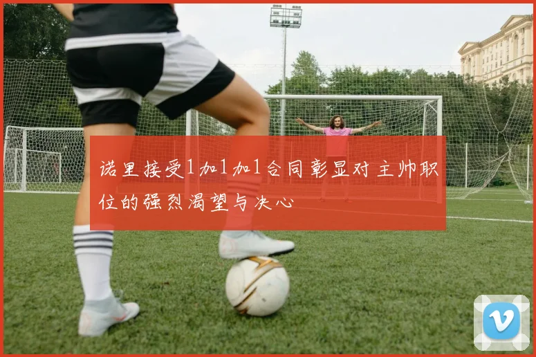 诺里接受1加1加1合同彰显对主帅职位的强烈渴望与决心