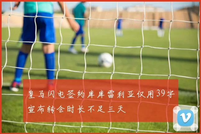 皇马闪电签约库库雷利亚仅用39字宣布转会时长不足三天