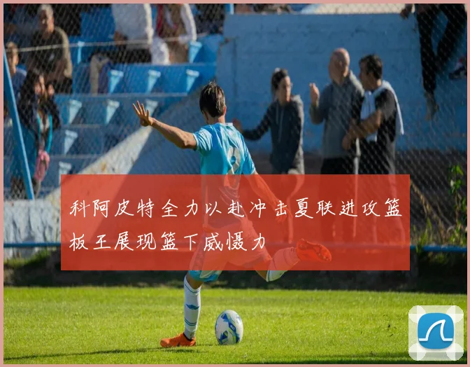 科阿皮特全力以赴冲击夏联进攻篮板王展现篮下威慑力