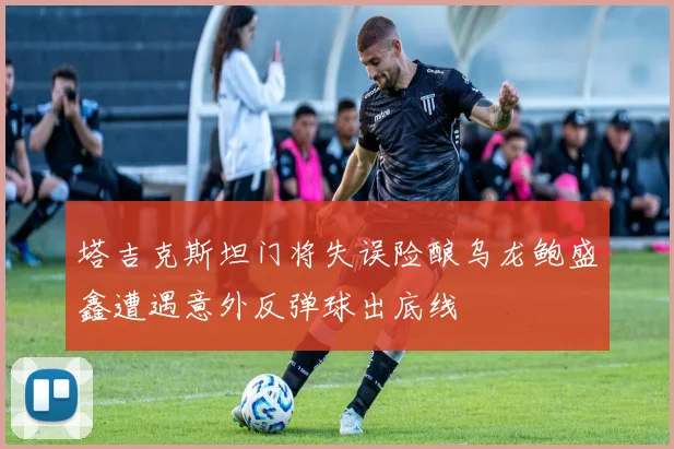 塔吉克斯坦门将失误险酿乌龙鲍盛鑫遭遇意外反弹球出底线