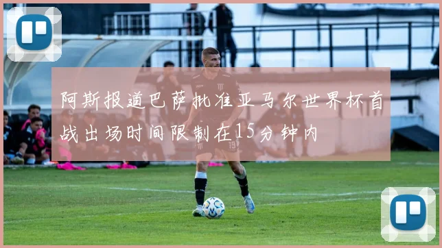 阿斯报道巴萨批准亚马尔世界杯首战出场时间限制在15分钟内