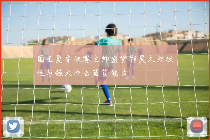 国王夏季联赛主帅盛赞郭昊文积极性与强大冲击篮筐能力