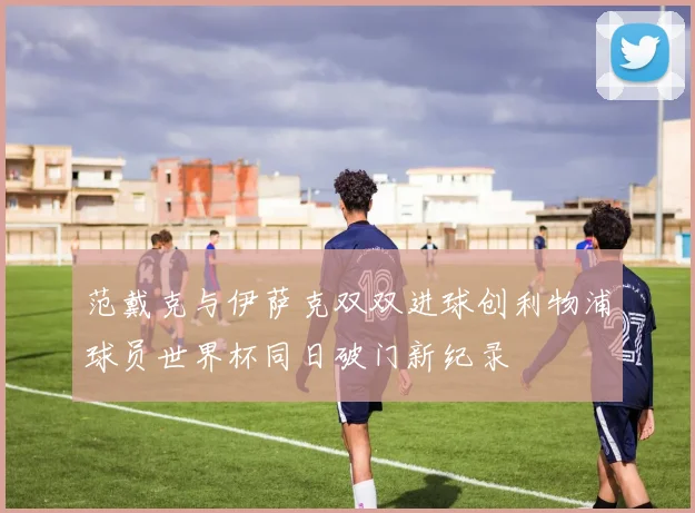 范戴克与伊萨克双双进球创利物浦球员世界杯同日破门新纪录