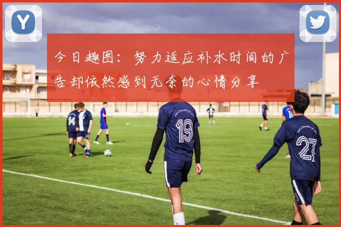 今日趣图：努力适应补水时间的广告却依然感到无奈的心情分享