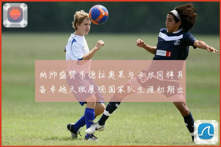 纳帅盛赞韦德拉奥果与卡尔同样具备卓越天赋展现国家队生涯初期出色表现