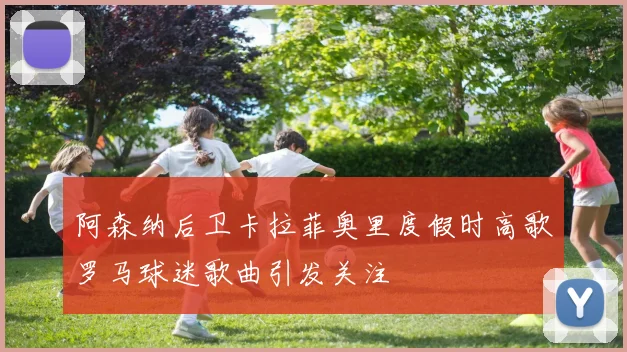 阿森纳后卫卡拉菲奥里度假时高歌罗马球迷歌曲引发关注